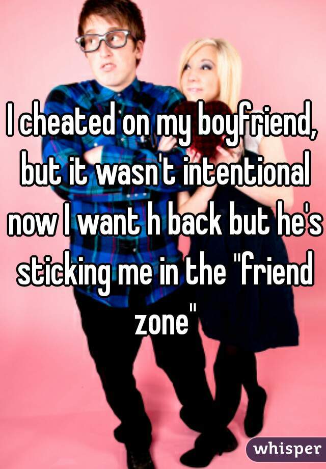 I cheated on my boyfriend, but it wasn't intentional now I want h back but he's sticking me in the "friend zone"