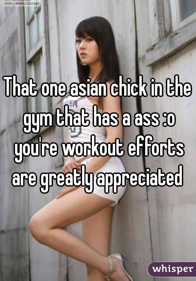 That one asian chick in the gym that has a ass :o you're workout efforts are greatly appreciated 