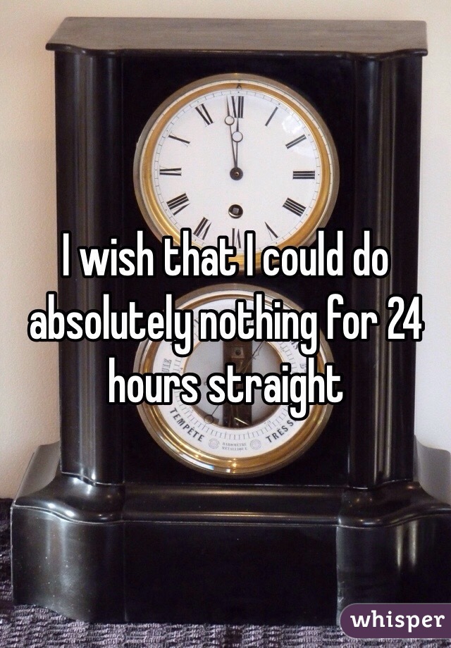 I wish that I could do absolutely nothing for 24 hours straight 