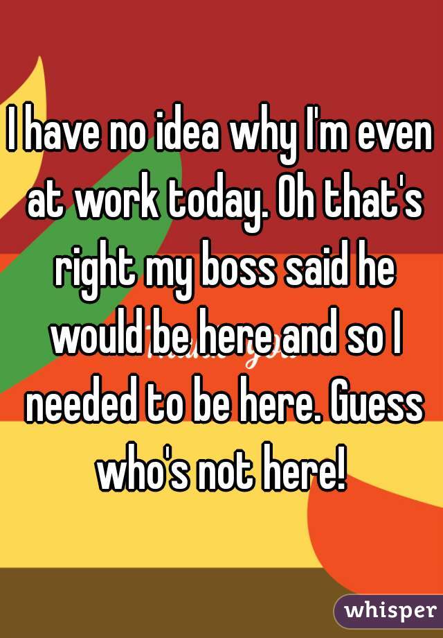 I have no idea why I'm even at work today. Oh that's right my boss said he would be here and so I needed to be here. Guess who's not here! 