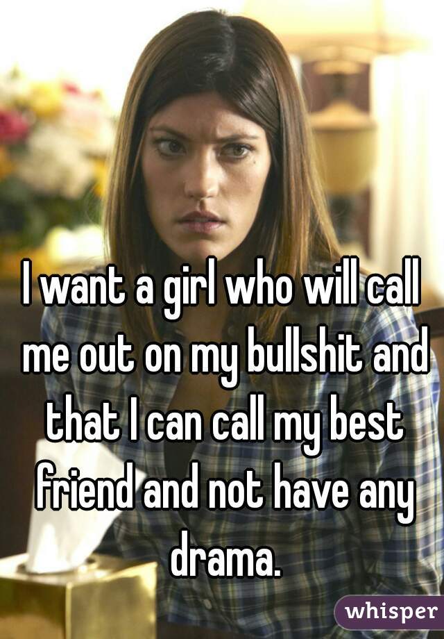 I want a girl who will call me out on my bullshit and that I can call my best friend and not have any drama.