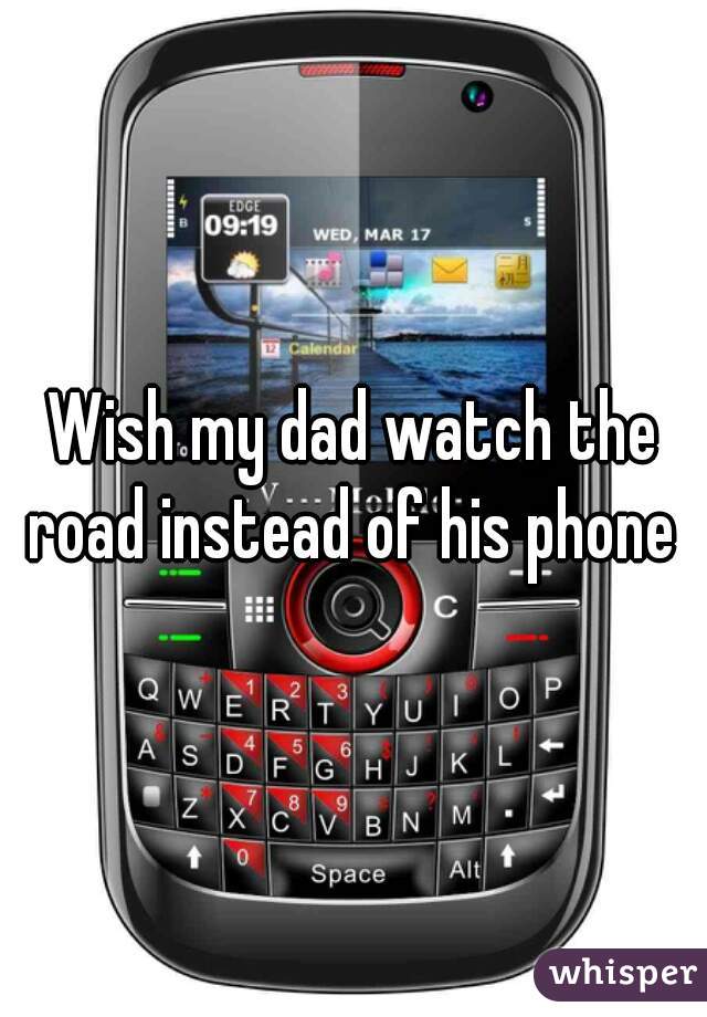 Wish my dad watch the road instead of his phone 