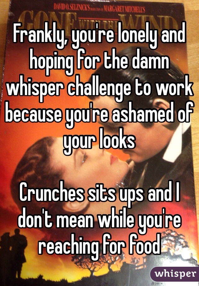 Frankly, you're lonely and hoping for the damn whisper challenge to work because you're ashamed of your looks

Crunches sits ups and I don't mean while you're reaching for food