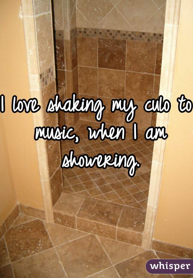 I love shaking my culo to music, when I am showering.