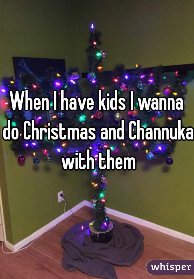 When I have kids I wanna do Christmas and Channuka with them