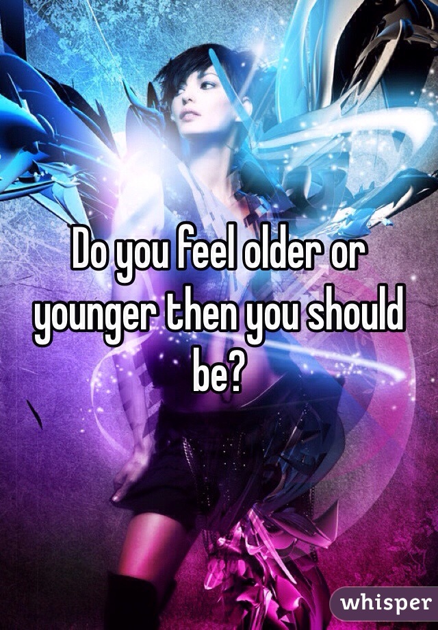 Do you feel older or younger then you should be? 
