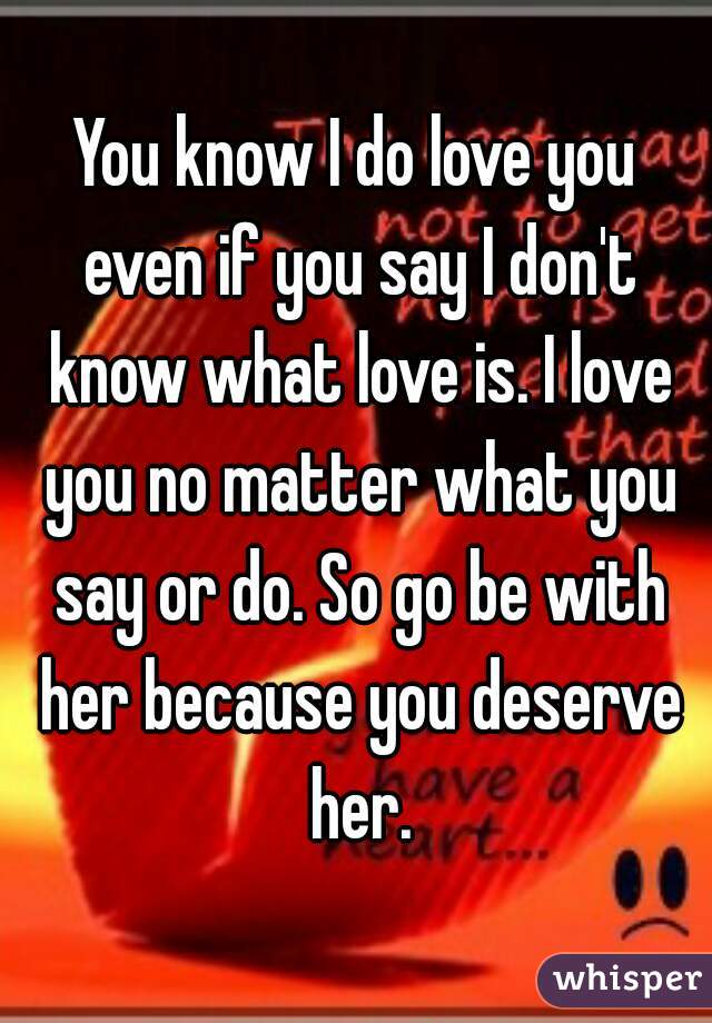 You know I do love you even if you say I don't know what love is. I love you no matter what you say or do. So go be with her because you deserve her.