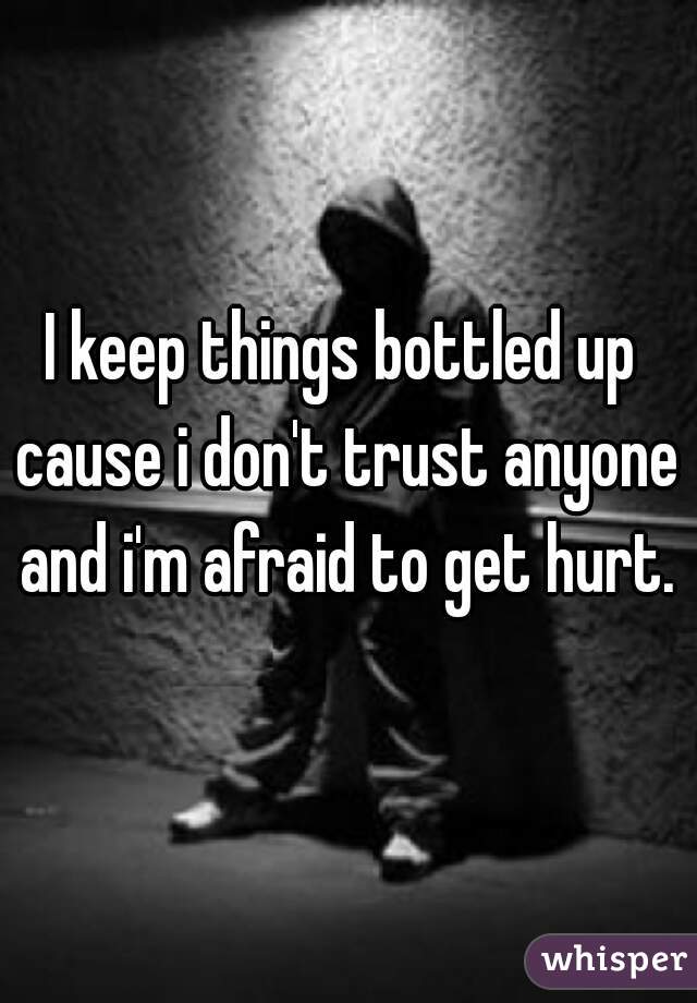 I keep things bottled up cause i don't trust anyone and i'm afraid to get hurt.