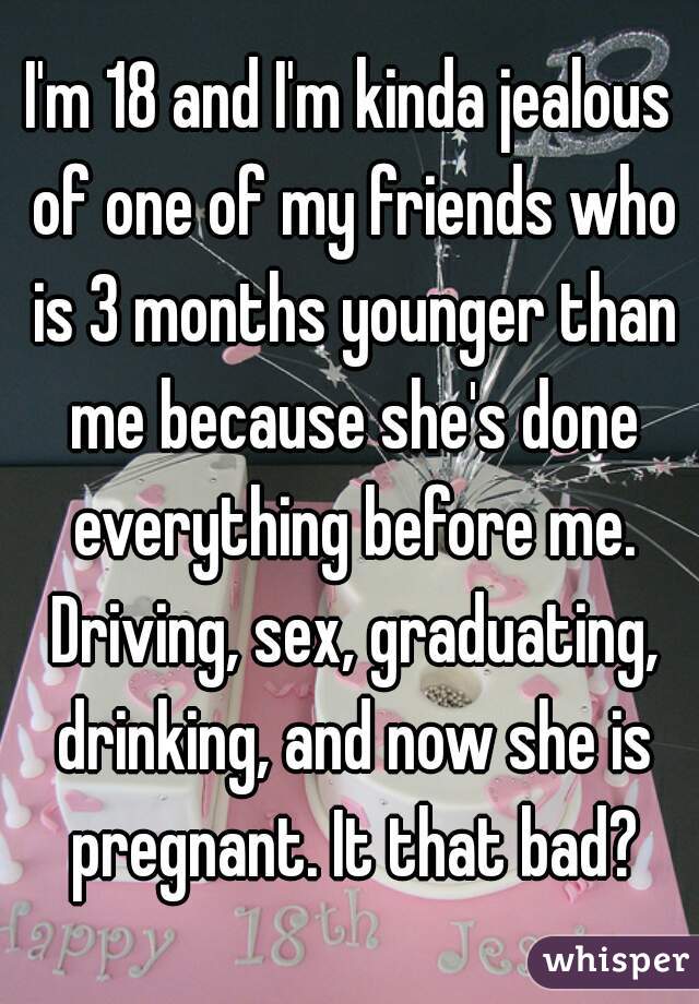 I'm 18 and I'm kinda jealous of one of my friends who is 3 months younger than me because she's done everything before me. Driving, sex, graduating, drinking, and now she is pregnant. It that bad?