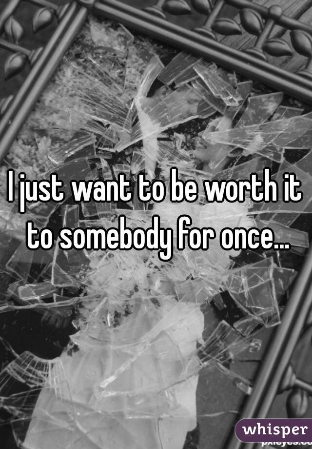 I just want to be worth it to somebody for once...