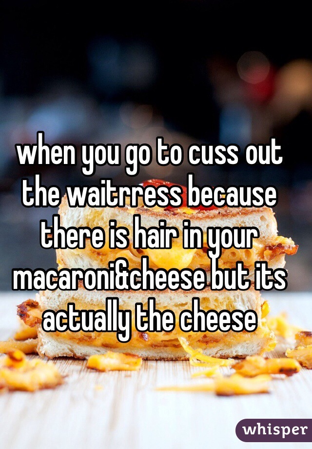 when you go to cuss out the waitrress because there is hair in your macaroni&cheese but its actually the cheese 