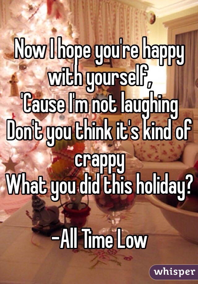 Now I hope you're happy with yourself,
'Cause I'm not laughing
Don't you think it's kind of crappy
What you did this holiday?

-All Time Low