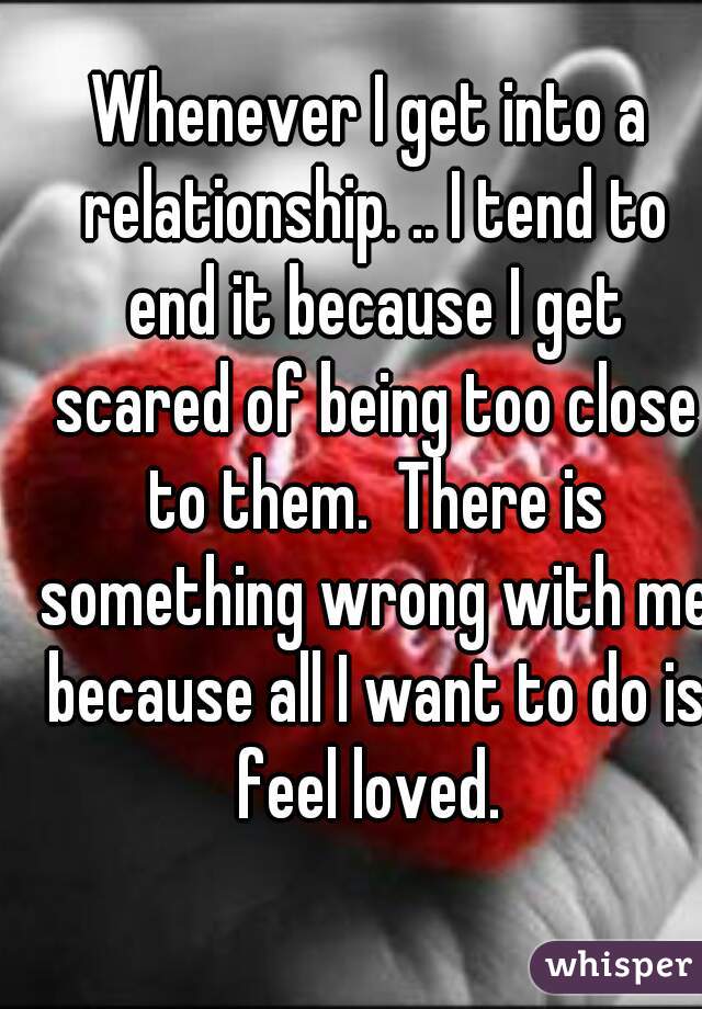 Whenever I get into a relationship. .. I tend to end it because I get scared of being too close to them.  There is something wrong with me because all I want to do is feel loved. 
