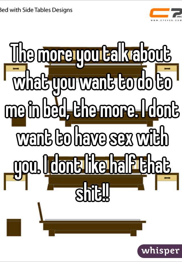 The more you talk about what you want to do to me in bed, the more. I dont want to have sex with you. I dont like half that shit!!