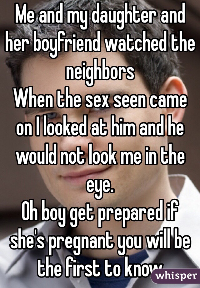 Me and my daughter and her boyfriend watched the neighbors 
When the sex seen came on I looked at him and he would not look me in the eye. 
Oh boy get prepared if she's pregnant you will be the first to know