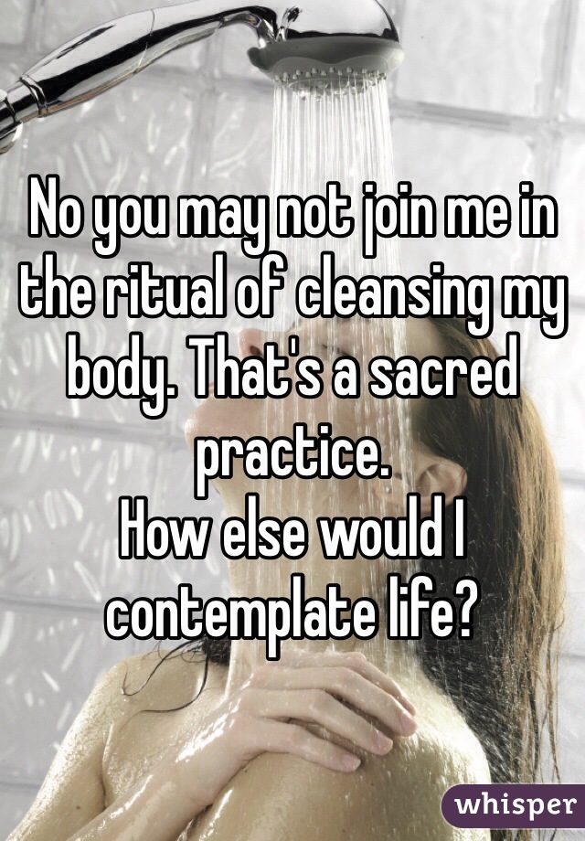 No you may not join me in the ritual of cleansing my body. That's a sacred practice.
How else would I contemplate life?
