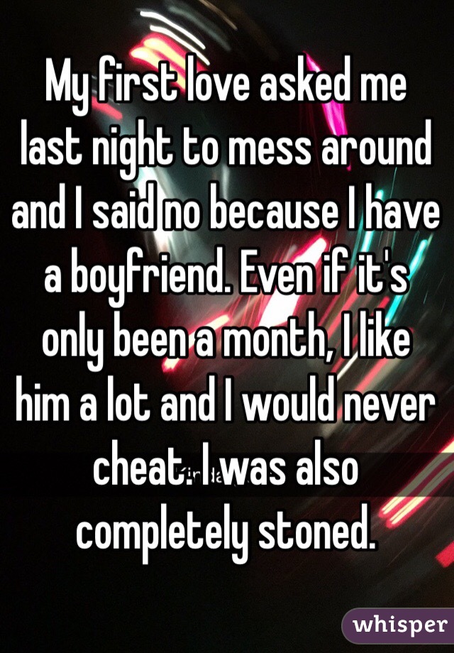 My first love asked me last night to mess around and I said no because I have a boyfriend. Even if it's only been a month, I like him a lot and I would never cheat. I was also completely stoned.