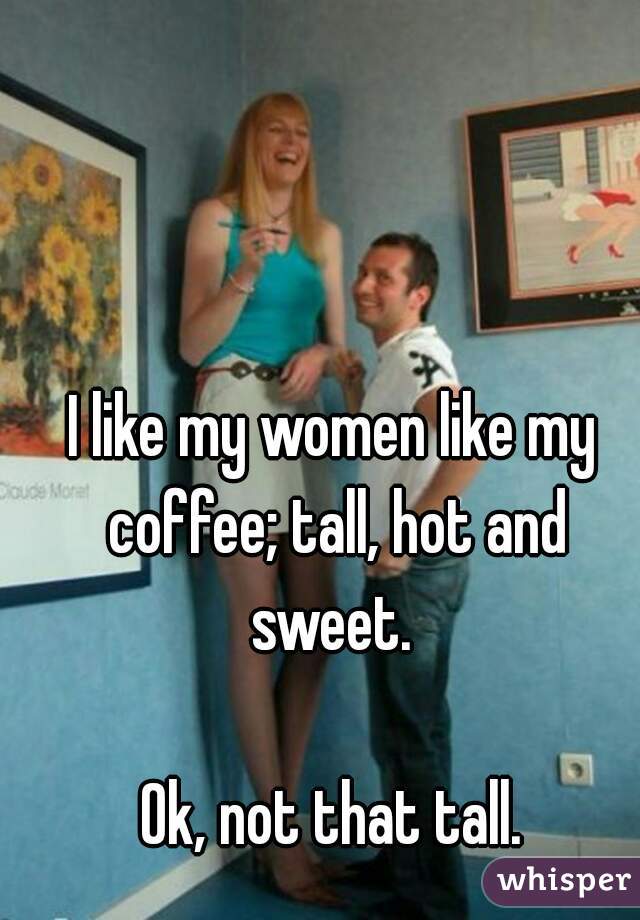 I like my women like my coffee; tall, hot and sweet. 

Ok, not that tall.