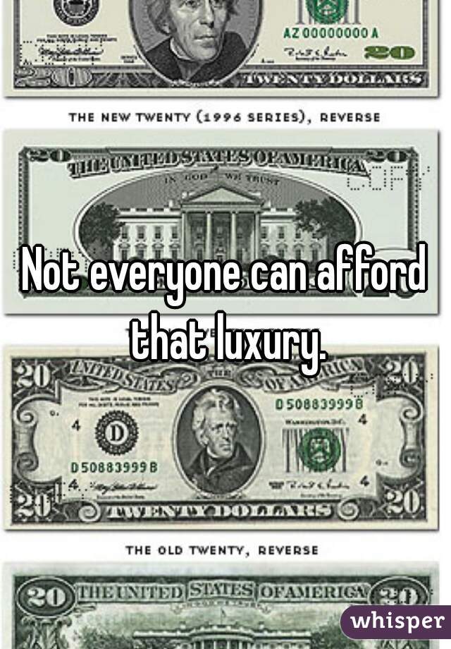 Not everyone can afford that luxury.