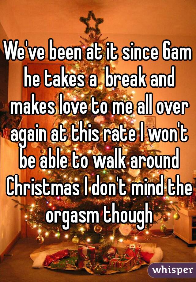 We've been at it since 6am he takes a  break and makes love to me all over again at this rate I won't be able to walk around Christmas I don't mind the orgasm though