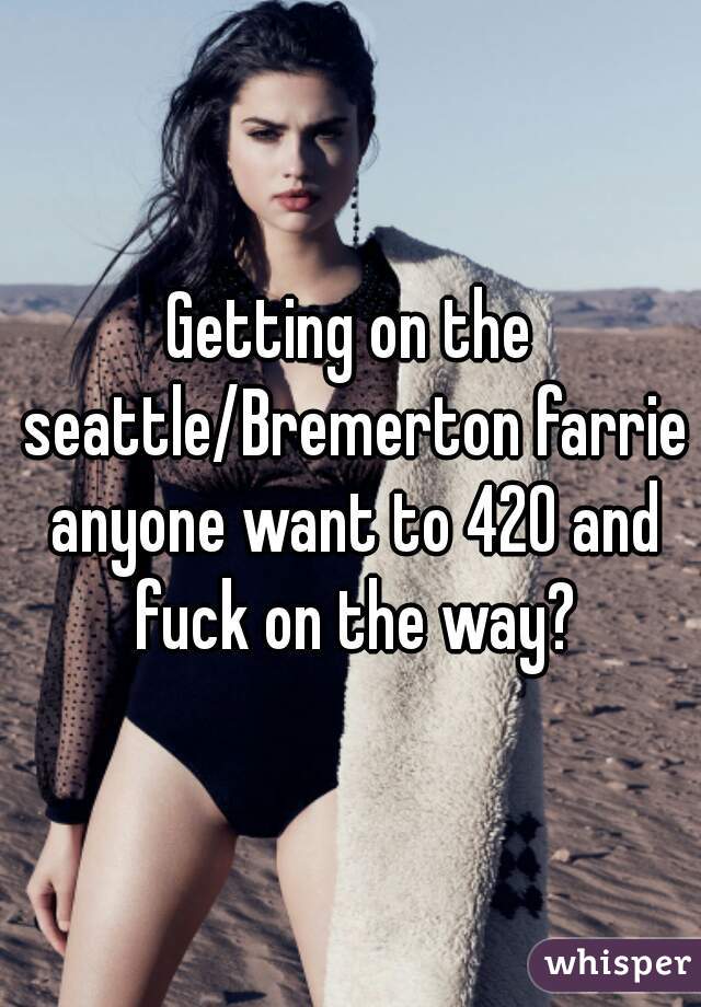 Getting on the seattle/Bremerton farrie anyone want to 420 and fuck on the way?