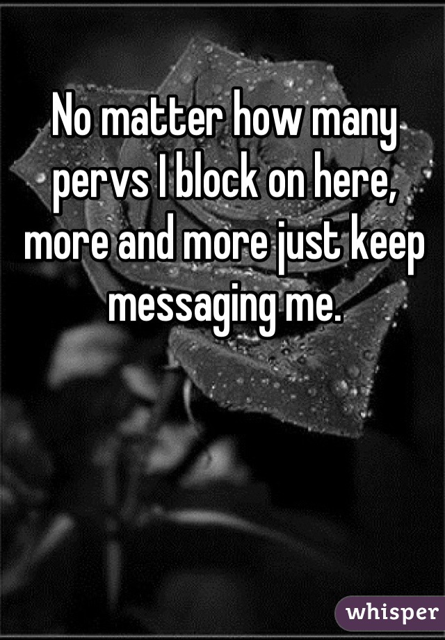 No matter how many pervs I block on here, more and more just keep messaging me.