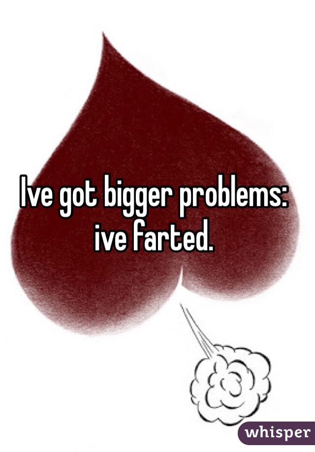 Ive got bigger problems: ive farted.