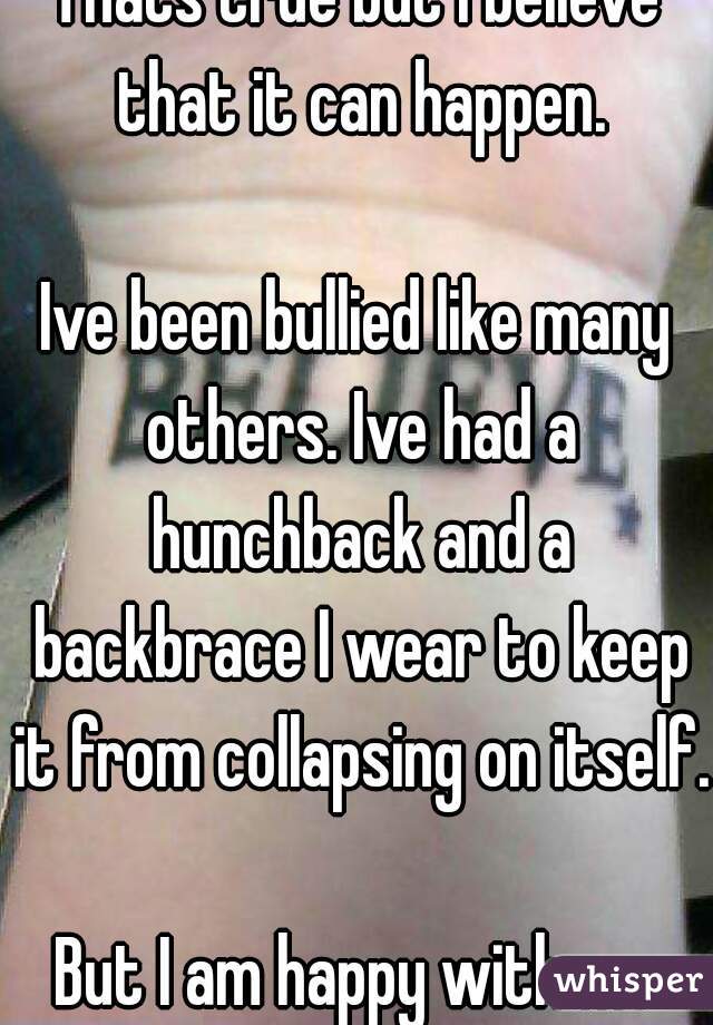 Thats true but i believe that it can happen.

Ive been bullied like many others. Ive had a hunchback and a backbrace I wear to keep it from collapsing on itself. 
But I am happy with me
