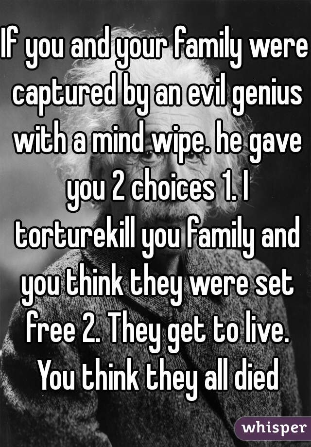 If you and your family were captured by an evil genius with a mind wipe. he gave you 2 choices 1. I torturekill you family and you think they were set free 2. They get to live. You think they all died