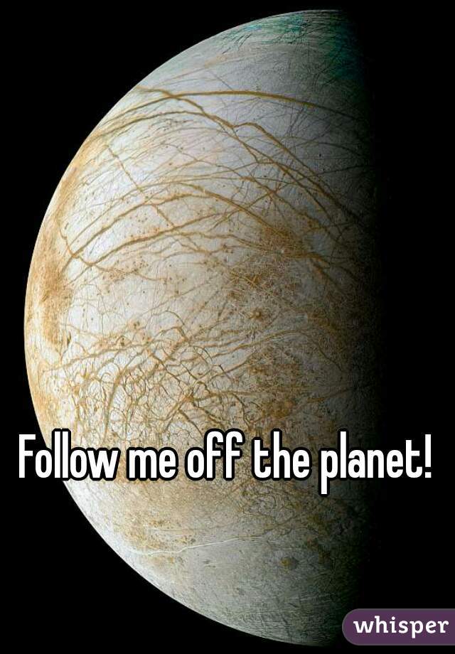 Follow me off the planet!