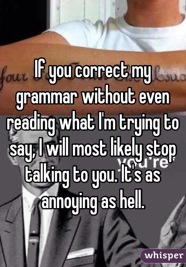 If you correct my grammar without even reading what I'm trying to say, I will most likely stop talking to you. It's as annoying as hell. 