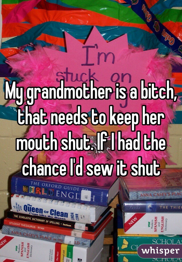 My grandmother is a bitch, that needs to keep her mouth shut. If I had the chance I'd sew it shut