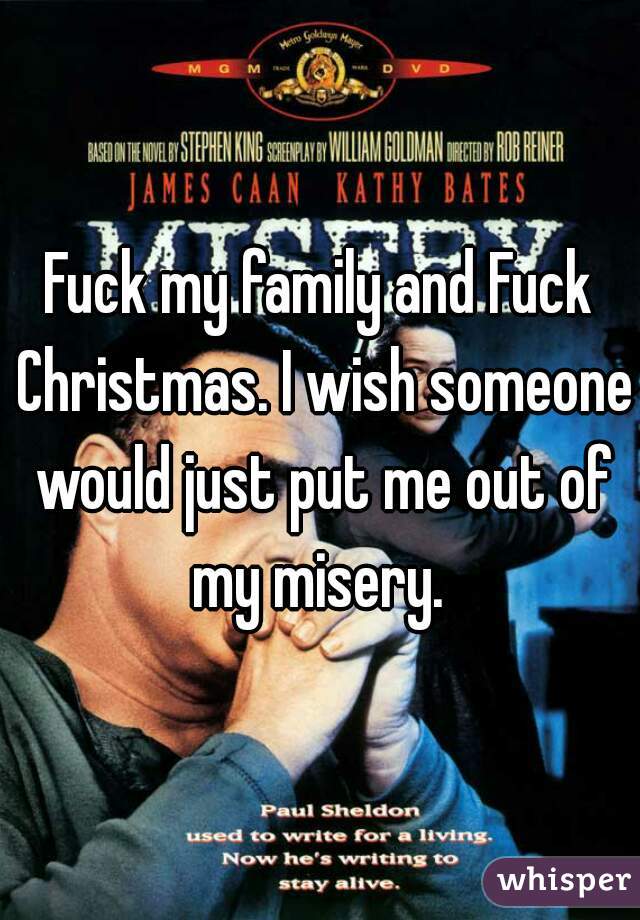 Fuck my family and Fuck Christmas. I wish someone would just put me out of my misery. 