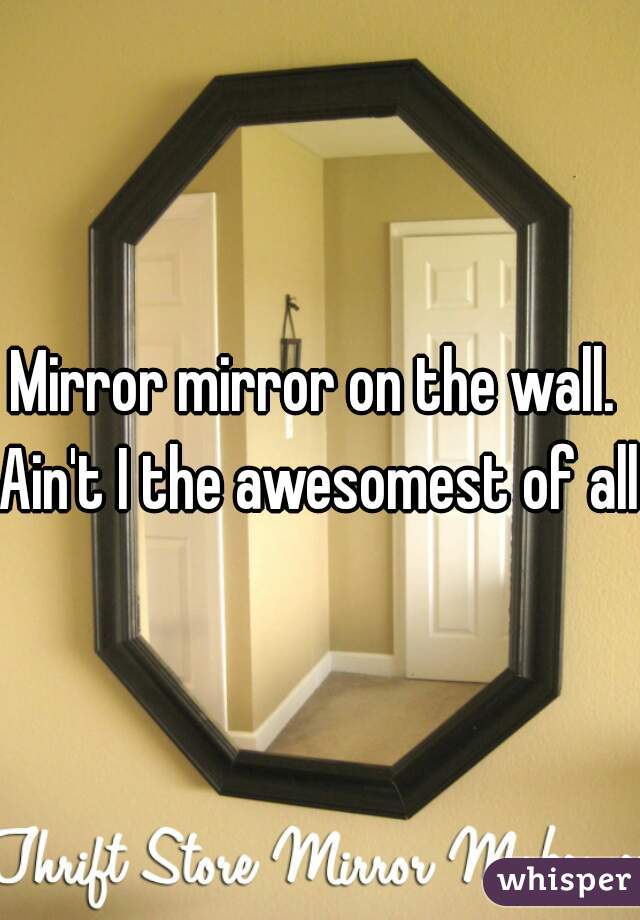 Mirror mirror on the wall. 
Ain't I the awesomest of all