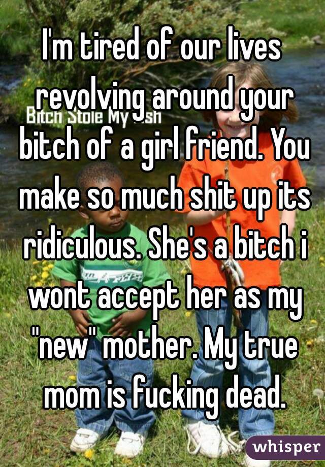 I'm tired of our lives revolving around your bitch of a girl friend. You make so much shit up its ridiculous. She's a bitch i wont accept her as my "new" mother. My true mom is fucking dead.