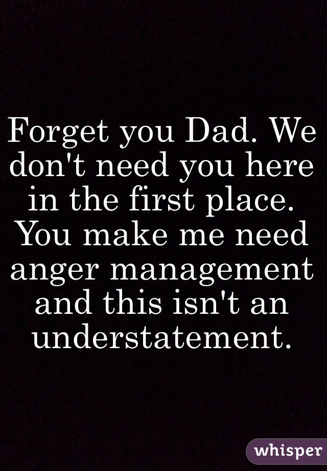 Forget you Dad. We don't need you here in the first place. You make me need anger management and this isn't an understatement.  