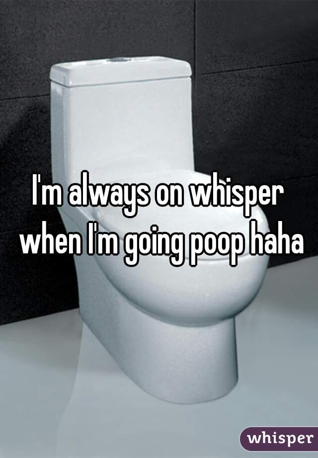 I'm always on whisper when I'm going poop haha