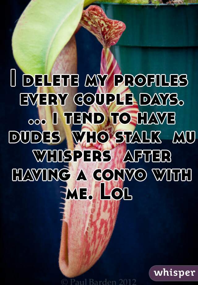 I delete my profiles every couple days. ... i tend to have dudes  who stalk  mu whispers  after having a convo with me. Lol 