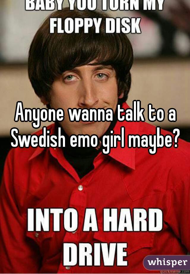 Anyone wanna talk to a Swedish emo girl maybe? 