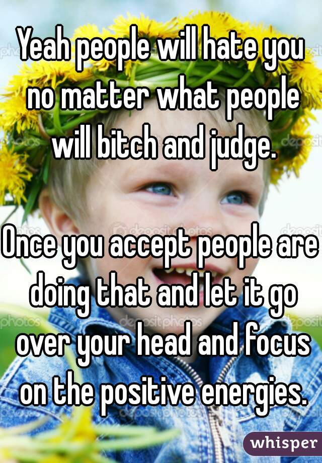 Yeah people will hate you no matter what people will bitch and judge.

Once you accept people are doing that and let it go over your head and focus on the positive energies.