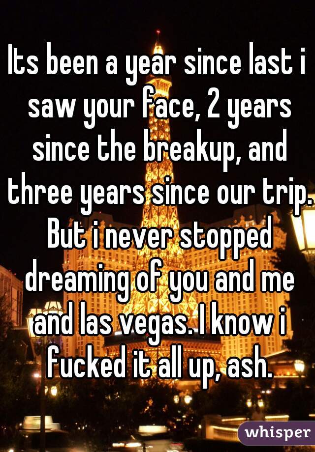 Its been a year since last i saw your face, 2 years since the breakup, and three years since our trip. But i never stopped dreaming of you and me and las vegas. I know i fucked it all up, ash.