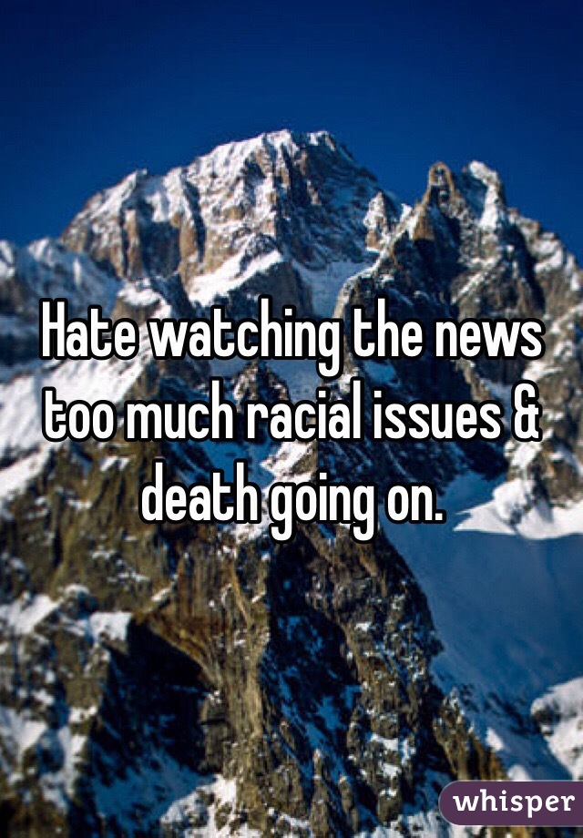 Hate watching the news too much racial issues & death going on.