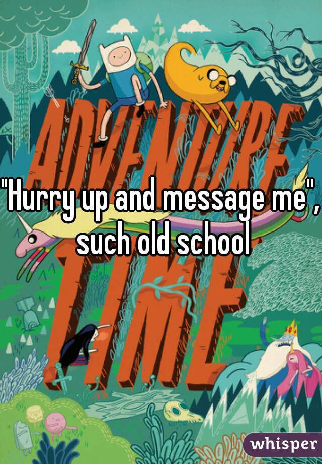 "Hurry up and message me", such old school