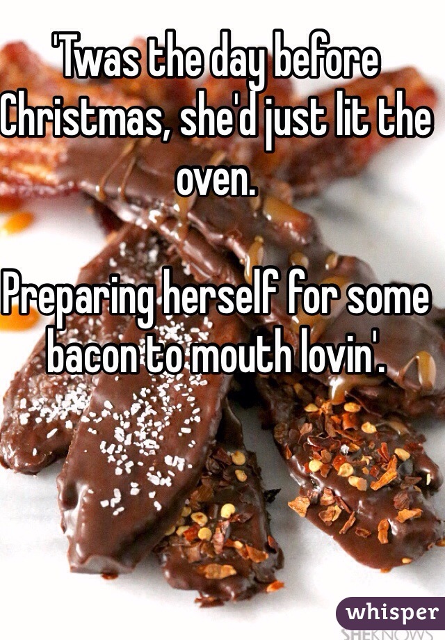 'Twas the day before Christmas, she'd just lit the oven.

Preparing herself for some bacon to mouth lovin'.