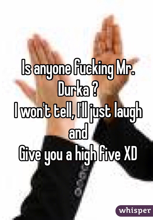 Is anyone fucking Mr. Durka ?
I won't tell, I'll just laugh and
Give you a high five XD