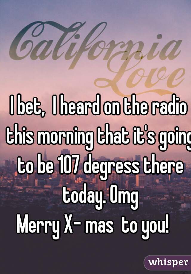 I bet,  I heard on the radio this morning that it's going to be 107 degress there today. Omg
Merry X- mas  to you!   