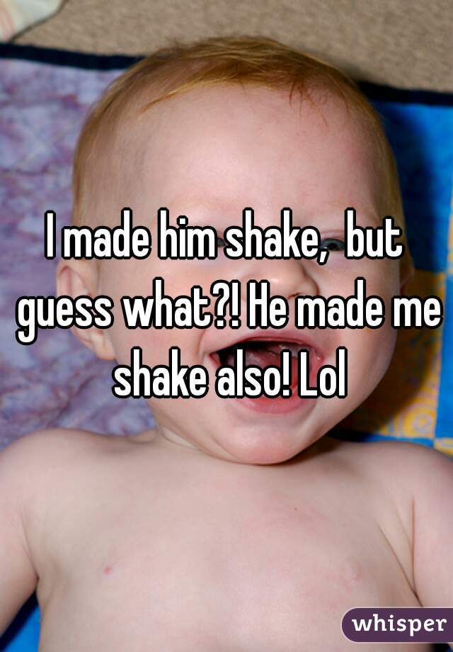 I made him shake,  but guess what?! He made me shake also! Lol