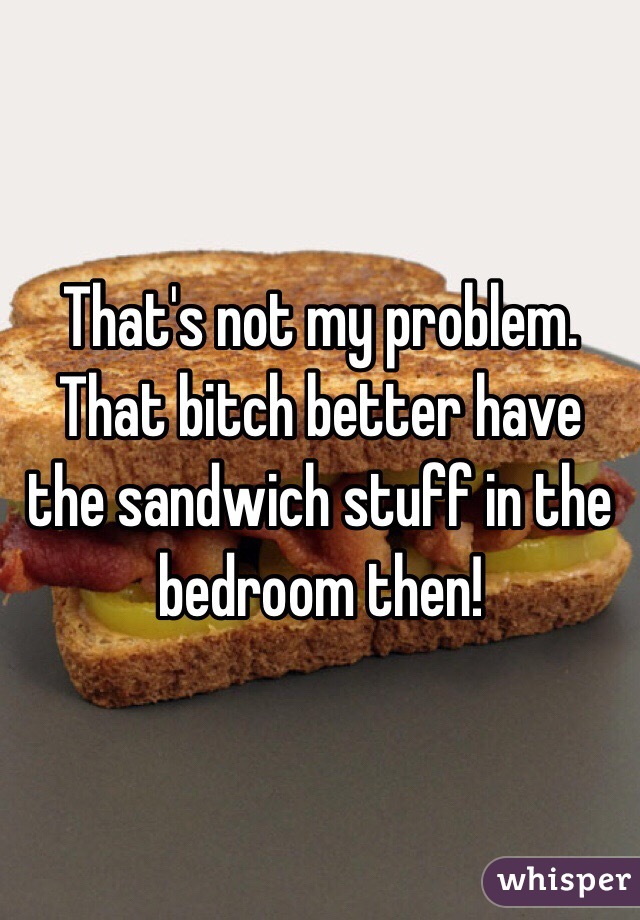 That's not my problem. That bitch better have the sandwich stuff in the bedroom then!