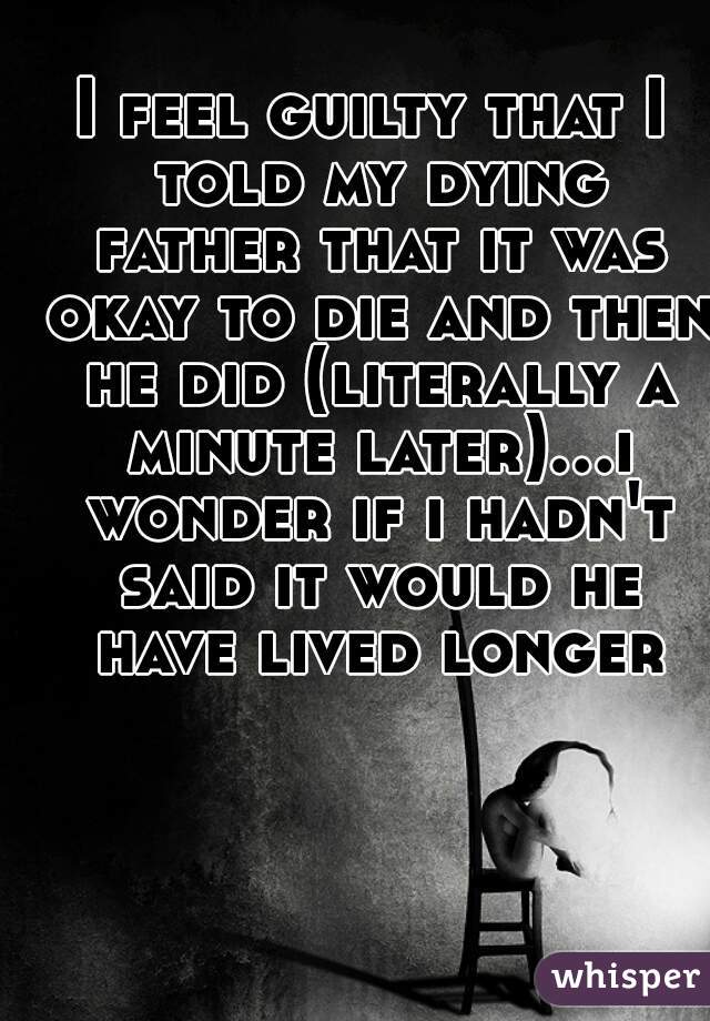 I feel guilty that I told my dying father that it was okay to die and then he did (literally a minute later)...i wonder if i hadn't said it would he have lived longer