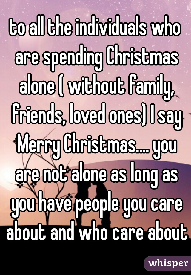 to all the individuals who are spending Christmas alone ( without family, friends, loved ones) I say Merry Christmas.... you are not alone as long as you have people you care about and who care about